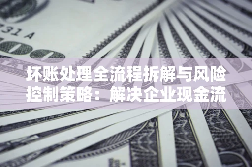 济南坏账处理全流程拆解与风险控制策略：解决企业现金流顽疾的实战指南