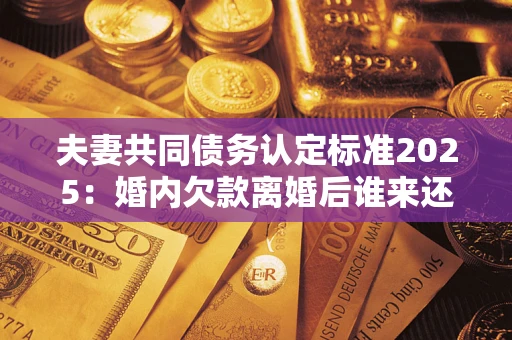 济南夫妻共同债务认定标准2025：婚内欠款离婚后谁来还？